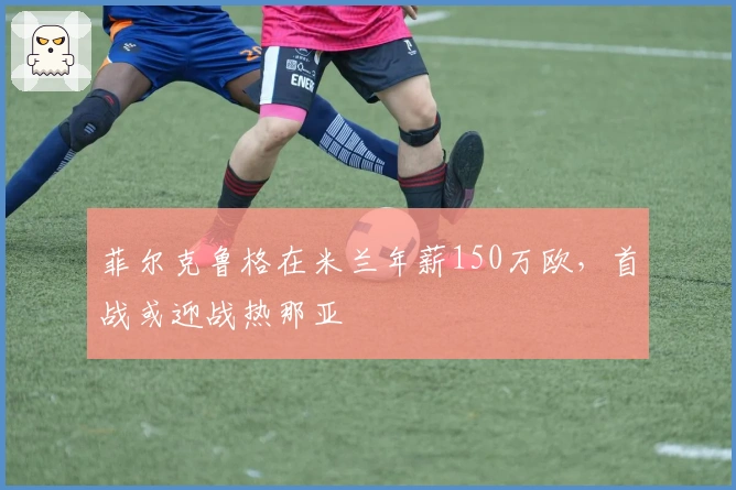 菲尔克鲁格在米兰年薪150万欧，首战或迎战热那亚