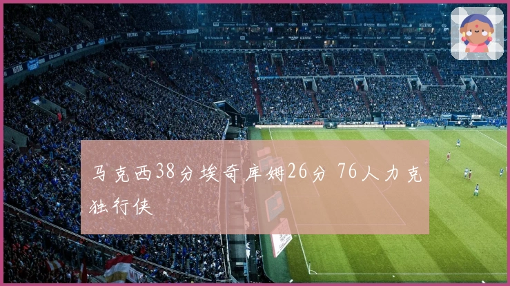 马克西38分埃奇库姆26分 76人力克独行侠