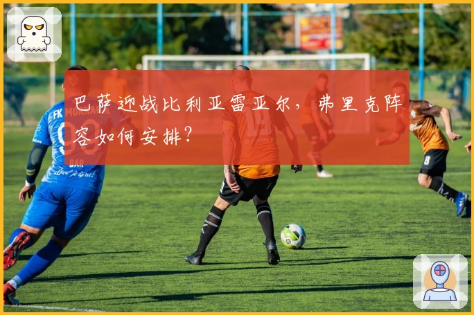 巴萨迎战比利亚雷亚尔，弗里克阵容如何安排？