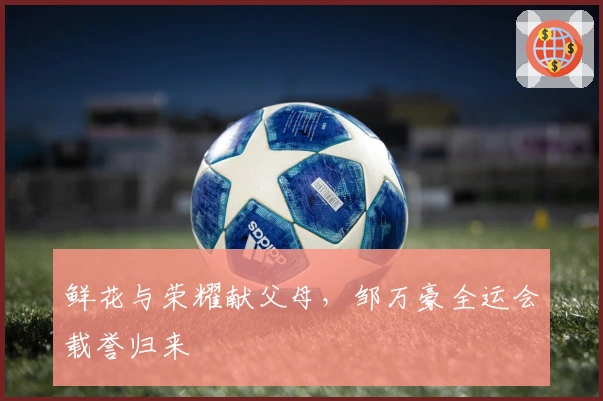 鲜花与荣耀献父母，邹万豪全运会载誉归来