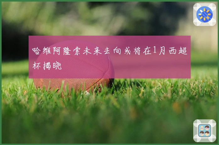 哈维阿隆索未来去向或将在1月西超杯揭晓
